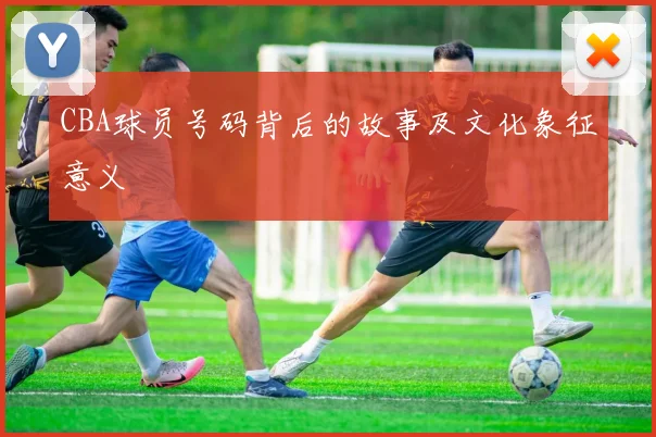 CBA球员号码背后的故事及文化象征意义