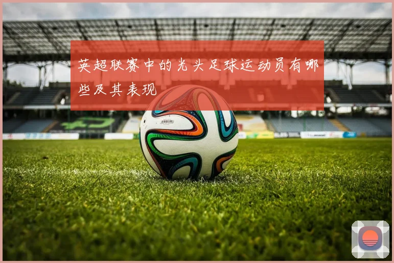 英超联赛中的光头足球运动员有哪些及其表现