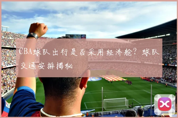 CBA球队出行是否采用经济舱？球队交通安排揭秘